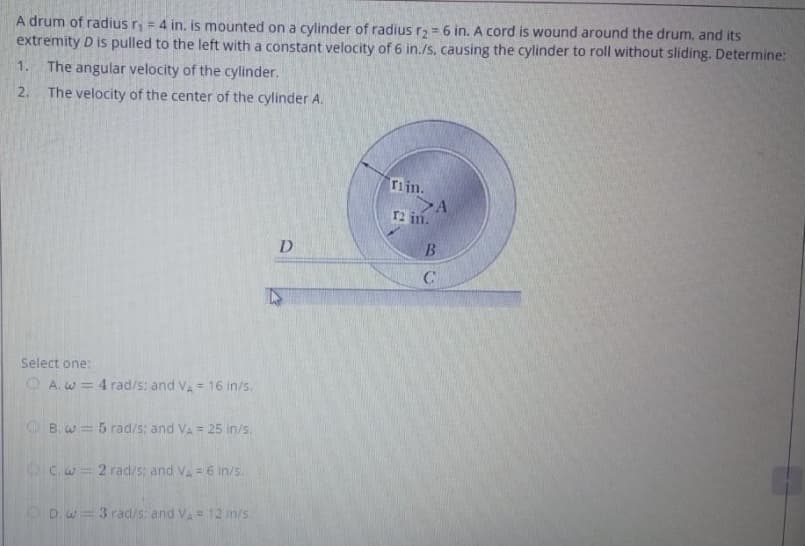 A drum of radius r, = 4 in. is mounted on a cylinder of radius r2 = 6 in. A cord is wound around the drum, and its
extremity D is pulled to the left with a constant velocity of 6 in./s, causing the cylinder to roll without sliding. Determine:
%3D
1.
The angular velocity of the cylinder.
2.
The velocity of the center of the cylinder A.
rijn.
>A
T2 in.
D.
Select one:
O A. w = 4 rad/s; and VA = 16 in/s.
O B. w = 5 rad/s: and VA = 25 in/s.
OC.w = 2 rad/s: and VA= 6 in/s.
ODw=3 rad/s: and VA = 12 in/s
