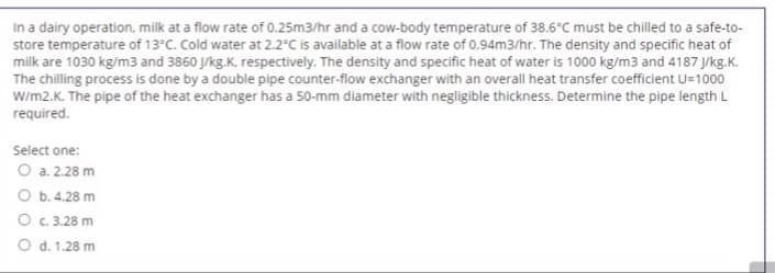 In a dairy operation, milk at a flow rate of 0.25m3/hr and a cow-body temperature of 38.6°C must be chilled to a safe-to-
store temperature of 13°C. Cold water at 2.2°C is available at a flow rate of 0.94m3/hr. The density and specific heat of
milk are 1030 kg/m3 and 3860 J/kg.K, respectively. The density and specific heat of water is 1000 kg/m3 and 4187 J/kg.K.
The chilling process is done by a double pipe counter-flow exchanger with an overall heat transfer coefficient U=1000
W/m2.K. The pipe of the heat exchanger has a 50-mm diameter with negligible thickness. Determine the pipe length L
required.
Select one:
O a. 2.28 m
O b. 4.28 m
O c. 3.28 m
O d. 1.28 m
