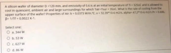 A silicon wafer of diameter D=120 mm. and emissivity of 0.6 is at an initial temperature of Ti 3250C and is allowed to
cool in quiescent, ambient air and large surroundings for which Tair Tsur = 350C. What is the rate of cooling from the
upper surface of the wafer? Properties of Air: k- 0.0373 W/m.C. v = 32.39*10-6 m2/s, alpha 47.210-6 m2/s Pr 0.686
B- 1/Tf = 0.0022 K-1.
Select one:
O a. 344 W
O b. 53 W
O c. 627 W
O d. 86 W
