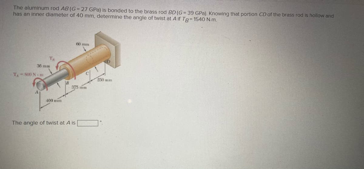 The aluminum rod AB (G= 27 GPa) is bonded to the brass rod BD (G= 39 GPa). Knowing that portion CD of the brass rod is hollow and
has an inner diameter of 40 mm, determine the angle of twist at A if TR= 1540 N-m.
60 mm
36 mm
T.- S00 N m
250 mm
375 mm
400 mm
The angle of twist at A is
