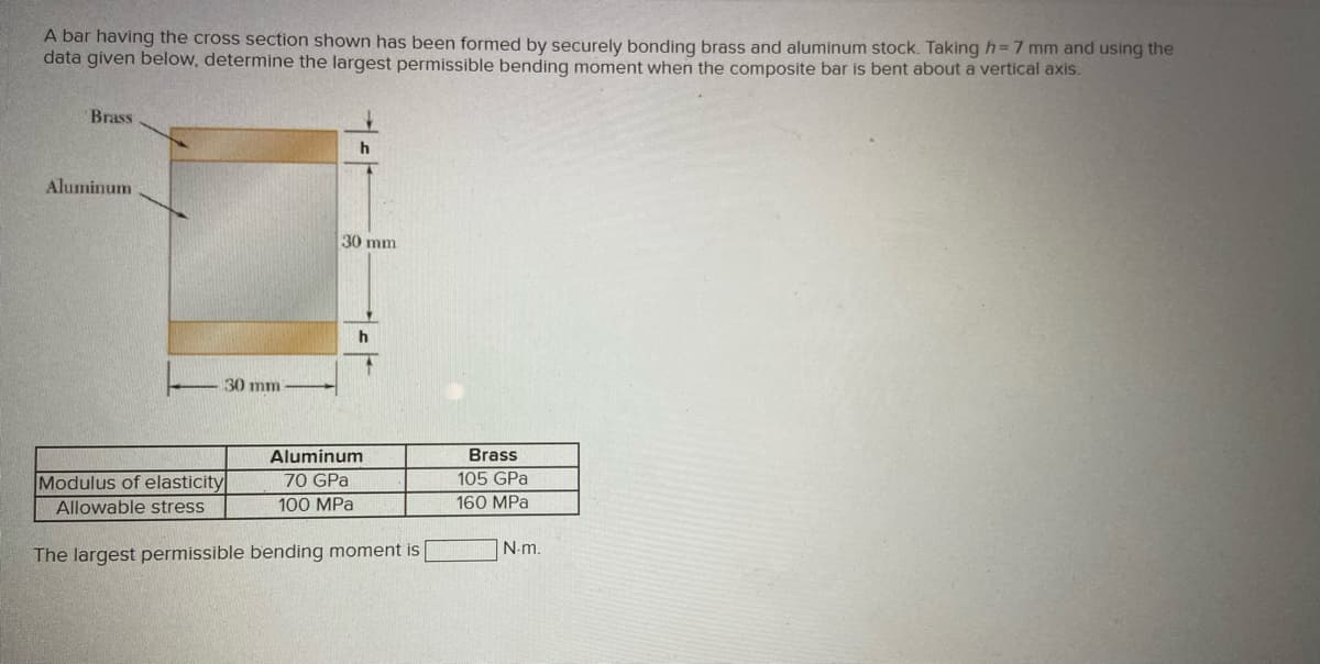 A bar having the cross section shown has been formed by securely bonding brass and aluminum stock. Taking h=7 mm and using the
data given below, determine the largest permissible bending moment when the composite bar is bent about a vertical axis.
Brass
h
Aluminum
30 mm
h
30 mm
Aluminum
Brass
105 GPa
Modulus of elasticity
Allowable stress
70 GPa
100 MPa
160 MPa
N-m.
The largest permissible bending moment is
