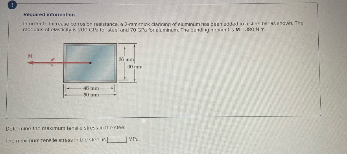 Required information
In order to increase corrosion resistance, a 2-mm-thick cladding of aluminum has been added to a steel bar as shown. The
modulus of elasticity is 200 GPa for steel and 70 GPa for aluminum. The bending moment iş M = 380 N-m.
M
26 mm
30 mm
46 mm
50 mm
Determine the maximum tensile stress in the steel.
The maximum tensile stress in the steel is
MPa.
