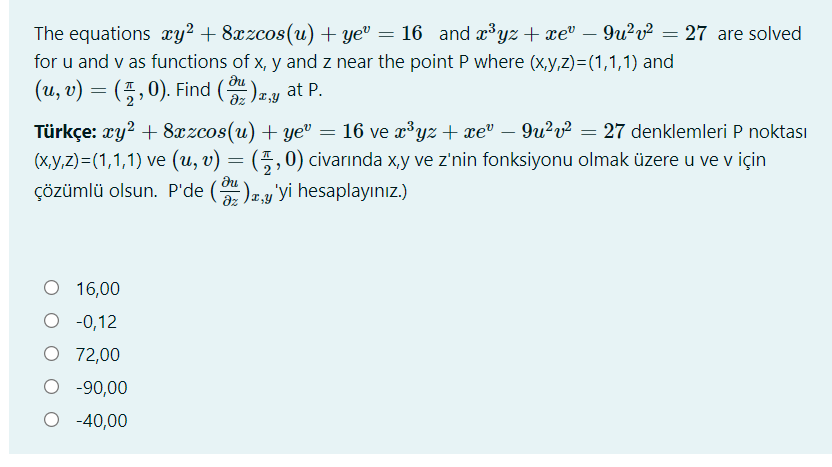 The equations xy² + 8xzcos(u) + ye" = 16 and xyz + xev
– 9u?v² = 27 are solved
for u and v as functions of x, y and z near the point P where (x,y,z)=(1,1,1) and
(u, v) = (5 ,0). Find ()ay at P.
Türkçe: xy? + 8xzcos(u) + ye" = 16 ve æ³yz + xe" – 9u²v² = 27 denklemleri P noktası
(x,y,z)=(1,1,1) ve (u, v) = (5,0) civarında x,y ve z'nin fonksiyonu olmak üzere u ve v için
çözümlü olsun. P'de (
)r,y'yi hesaplayınız.)
16,00
O -0,12
O 72,00
O -90,00
O -40,00
