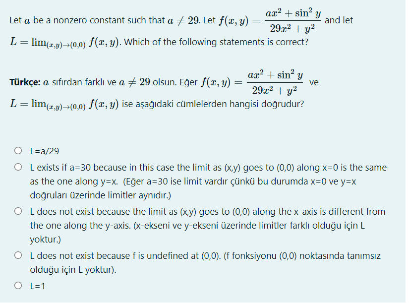 ax? + sin? y
Let a be a nonzero constant such that a + 29. Let f(x, y)
and let
29x2 + y?
L= lim(",y)→(0,0) F(x, y). Which of the following statements is correct?
ax² + sin? y
Türkçe: a sıfırdan farklı ve a 29 olsun. Eğer f(x, y)
ve
29x2 + y²
L = lim(z,9)>(0,0) f(x, y) ise aşağıdaki cümlelerden hangisi doğrudur?
O L=a/29
O L exists if a=30 because in this case the limit as (x,y) goes to (0,0) along x=0 is the same
as the one along y=x. (Eğer a=30 ise limit vardır çünkü bu durumda x=0 ve y=x
doğruları üzerinde limitler aynıdır.)
O L does not exist because the limit as (x,y) goes to (0,0) along the x-axis is different from
the one along the y-axis. (x-ekseni ve y-ekseni üzerinde limitler farklı olduğu için L
yoktur.)
O L does not exist because f is undefined at (0,0). (f fonksiyonu (0,0) noktasında tanımsız
olduğu için L yoktur).
O L=1
