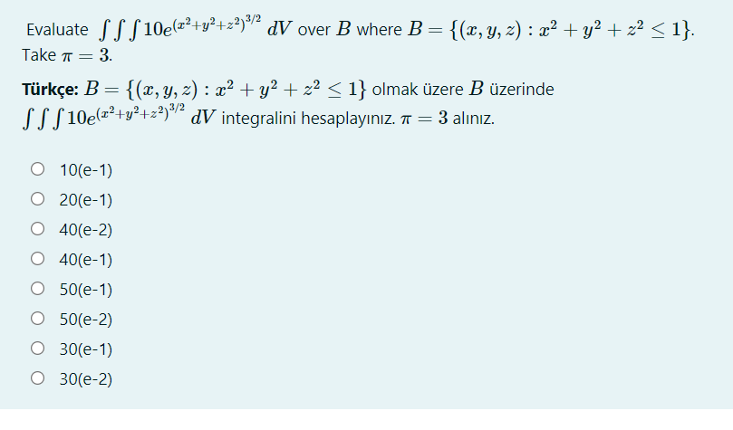 Evaluate SSS 10e(=²+y²+z²)² dV over B where B = {(x, Y, z) : x² + y² + z² < 1}.
Take T =
= 3.
Türkçe: B = {(x, y, z) : x² + y² + z² < 1} olmak üzere B üzerinde
LLS 10e(=²+y²+z?)*7² dV integralini hesaplayınız. T = 3 alınız.
%3D
O 10(e-1)
O 20(e-1)
O 40(e-2)
O 40(e-1)
О 50(e-1)
O 50(e-2)
O 30(e-1)
O 30(e-2)
