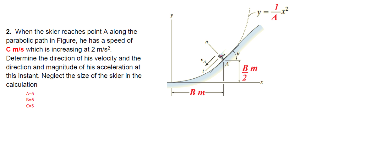 y
2. When the skier reaches point A along the
parabolic path in Figure, he has a speed of
C m/s which is increasing at 2 m/s?.
n
Determine the direction of his velocity and the
direction and magnitude of his acceleration at
this instant. Neglect the size of the skier in the
|A
В т
2
calculation
-В т
A=6
B=6
C=5
