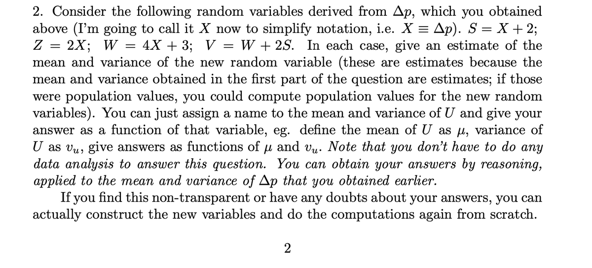 4X + 3; V
2. Consider the following random variables derived from Ap, which you obtained
above (I'm going to call it X now to simplify notation, i.e. X = Ap). S = X + 2;
Z = 2X; W
W + 2S. In each case, give an estimate of the
mean and variance of the new random variable (these are estimates because the
mean and variance obtained in the first part of the question are estimates; if those
were population values, you could compute population values for the new random
variables). You can just assign a name to the mean and variance of U and give your
answer as a function of that variable, eg. define the mean of U as µ, variance of
U as vụ, give answers as functions of u and vu. Note that you don't have to do any
data analysis to answer this question. You can obtain your answers by reasoning,
applied to the mean and variance of Ap that you obtained earlier.
If you find this non-transparent or have any doubts about your answers, you can
actually construct the new variables and do the computations again from scratch.
=
=
2