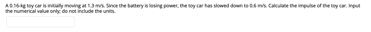 A 0.16-kg toy car is initially moving at 1.3 m/s. Since the battery is losing power, the toy car has slowed down to 0.6 m/s. Calculate the impulse of the toy car. Input
the numerical value only; do not include the units.
