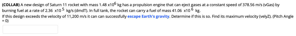 (COLLAB) A new design of Saturn 11 rocket with mass 1.48 x10° kg has a propulsion engine that can eject gases at a constant speed of 378.56 m/s (vGas) by
burning fuel at a rate of 2.36 x105 kg/s (dmdT). In full tank, the rocket can carry a fuel of mass 41.06 x10
If this design exceeds the velocity of 11,200 m/s it can can successfully escape Earth's gravity. Determine if this is so. Find its maximum velocity (velyZ). (Pitch Angle
6.
kg.
