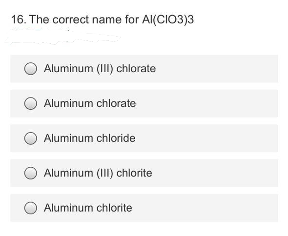 16. The correct name for Al(CIO3)3
Aluminum (III) chlorate
Aluminum chlorate
Aluminum chloride
Aluminum (III) chlorite
Aluminum chlorite
