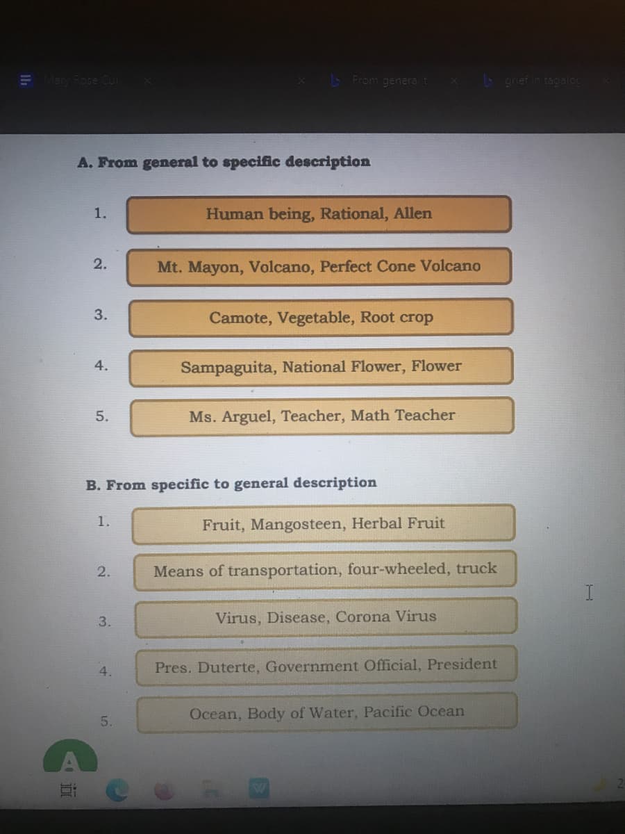 E Many Rose Cur
L From general t
b grief in tagalog
A. From general to specific description
1.
Human being, Rational, Allen
2.
Mt. Mayon, Volcano, Perfect Cone Volcano
3.
Camote, Vegetable, Root crop
4.
Sampaguita, National Flower, Flower
5.
Ms. Arguel, Teacher, Math Teacher
B. From specific to general description
1.
Fruit, Mangosteen, Herbal Fruit
2.
Means of transportation, four-wheeled, truck
3.
Virus, Disease, Corona Virus
4.
Pres. Duterte, Government Official, President
Ocean, Body of Water, Pacific Ocean
5.
