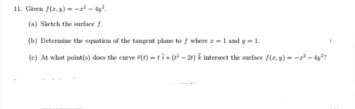 11. Given f(z, y) = -r² - 4y?.
(a) Sketch the surface f.
(b) Determine the equation of the tangent plane to f where z = 1 and y = 1.
(c) At what point(s) does the curve 7(t) =ti+(t – 2t) k intersect the surface f(x, y) = -2² – 4y?
