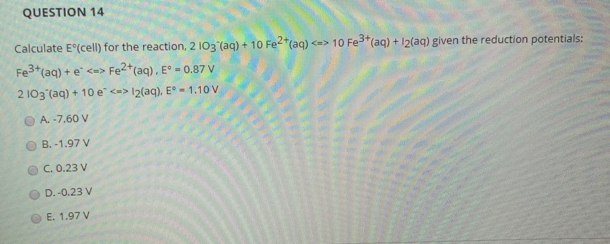 QUESTION 14
2+
Calculate E (cell) for the reaction, 2 I03 (aq) + 10 Fe (aq) <-> 10 Fe"(aq) + 12(aq) given the reduction potentials:
2+
Fe*(aq) + e <=> Fe<*(aq) . E° = 0.87 V
2 103 (aq) + 10 e <=> I2(aq), E = 1.10 V
A. -7.60 V
O B. -1.97 V
C. 0.23 V
OD. -0.23 V
E. 1.97 V
