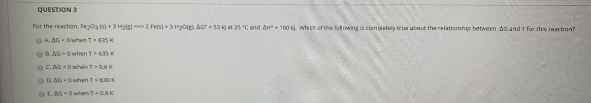 QUESTION 3
For the reaction, Fe203 (s) +3 H2(g) <-> 2 Fe(s) + 3 H2O(g), AG°-53 k) at 25 °C and AH° = 100 kJ. Which of the following is completely true about the relationship between AG and T for this reaction?
A. AG 0 when T> 635 K
B. AG 0 when T> 635 K
C. AG 0 when T>0.6 K
D. AG 0 when T<630 K
E. AG 0 when T<0.6 K
