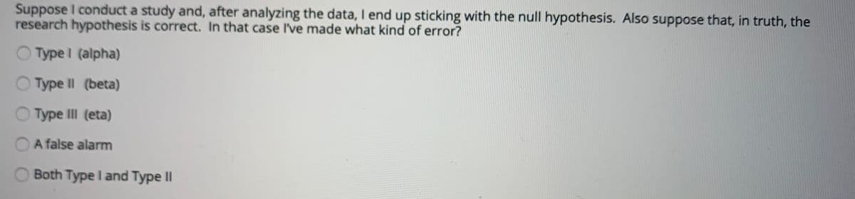 Suppose I conduct a study and, after analyzing the data, I end up sticking with the null hypothesis. Also suppose that, in truth, the
research hypothesis is correct. In that case I've made what kind of error?
O Type I (alpha)
O Type Il (beta)
O Type II (eta)
A false alarm
Both Type I and Type II
