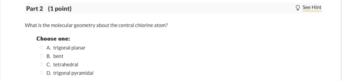 Part 2 (1 point)
What is the molecular geometry about the central chlorine atom?
Choose one:
OA. trigonal planar
B. bent
C. tetrahedral
D. trigonal pyramidal
See Hint