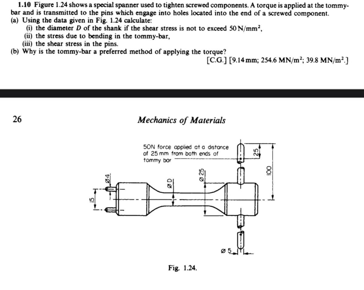 1.10 Figure 1.24 shows a special spanner used to tighten screwed components. A torque is applied at the tommy-
bar and is transmitted to the pins which engage into holes located into the end of a screwed component.
(a) Using the data given in Fig. 1.24 calculate:
(i) the diameter D of the shank if the shear stress is not to exceed 50 N/mm²,
(ii) the stress due to bending in the tommy-bar,
(iii) the shear stress in the pins.
(b) Why is the tommy-bar a preferred method of applying the torque?
26
26
5
[C.G.] [9.14 mm; 254.6 MN/m²; 39.8 MN/m².]
Mechanics of Materials
50N force applied at a distance
of 25 mm from both ends of
tommy bar
Q
Fig. 1.24.
05
100