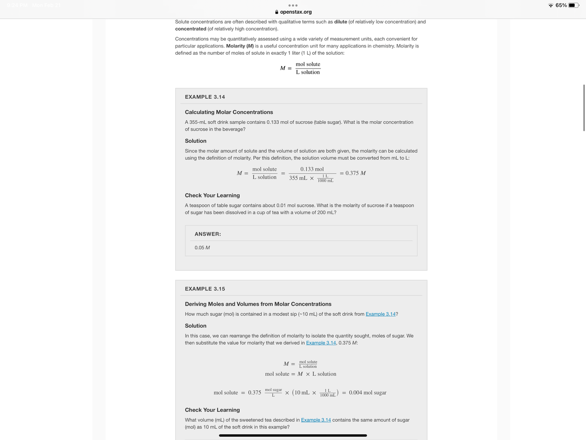 9:24 PM Mon Feb 21
* 65%
A openstax.org
Solute concentrations are often described with qualitative terms such as dilute (of relatively low concentration) and
concentrated (of relatively high concentration).
Concentrations may be quantitatively assessed using a wide variety of measurement units, each convenient for
particular applications. Molarity (M) is a useful concentration unit for many applications in chemistry. Molarity is
defined as the number of moles of solute in exactly 1 liter (1 L) of the solution:
mol solute
M =
L solution
EXAMPLE 3.14
Calculating Molar Concentrations
A 355-mL soft drink sample contains 0.133 mol of sucrose (table sugar). What is the molar concentration
of sucrose in the beverage?
Solution
Since the molar amount of solute and the volume of solution are both given, the molarity can be calculated
using the definition of molarity. Per this definition, the solution volume must be converted from mL to L:
mol solute
0.133 mol
M =
= 0.375 M
L solution
355 mL ×
1L
1000 mL
Check Your Learning
A teaspoon of table sugar contains about 0.01 mol sucrose. What is the molarity of sucrose if a teaspoon
of sugar has been dissolved in a cup of tea with a volume of 200 mL?
ANSWER:
0.05 M
EXAMPLE 3.15
Deriving Moles and Volumes from Molar Concentrations
How much sugar (mol) is contained in a modest sip (~10 mL) of the soft drink from Example 3.14?
Solution
In this case, we can rearrange the definition of molarity to isolate the quantity sought, moles of sugar. We
then substitute the value for molarity that we derived in Example 3.14, 0.375 M:
mol solute
M =
L solution
mol solute = M × L solution
mol sugar
x (10 mL ×
1 L
1000 mL
= 0.004 mol sugar
mol solute = 0.375
L
Check Your Learning
What volume (mL) of the sweetened tea described in Example 3.14 contains the same amount of sugar
(mol) as 10 mL of the soft drink in this example?
