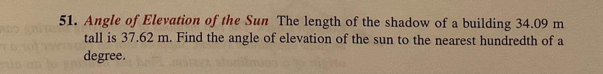 51. Angle of Elevation of the Sun The length of the shadow of a building 34.09 m
tall is 37.62 m. Find the angle of elevation of the sun to the nearest hundredth of a
degree.
