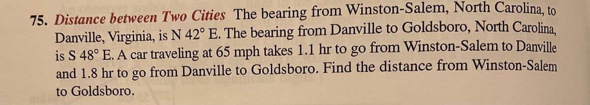 75. Distance between Two Cities The bearing from Winston-Salem, North Carolina to
Danville, Virginia, is N 42° E. The bearing from Danville to Goldsboro, North Carolina
is S 48° E. A car traveling at 65 mph takes 1.1 hr to go from Winston-Salem to Danville
and 1.8 hr to go from Danville to Goldsboro. Find the distance from Winston-Salem
to Goldsboro.
