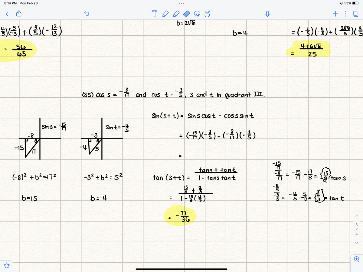 8:14 PM Mon Feb 28
- 53%
T O
+ :
b = 2UT6
生))+()-号)
=(-$)(-)+(學)量
b=4
65
25
- 3
(85) COS S = and cos t = š
S and t in quadrant III.
i7
Sin (st t) = SinS Cost - coSsSint
%3D
Sin S= "
Sint=
= (H)(-} ) - (-Å )(-)
-8-
-3
-15
11
-4
tans + tant
|- tans tant
15
(-8)? +b? =172
-32 +62 = 5?
tan (Stt).
15
82tan S
%3D
15
b=15
b = 4
tan t
36
3
4
