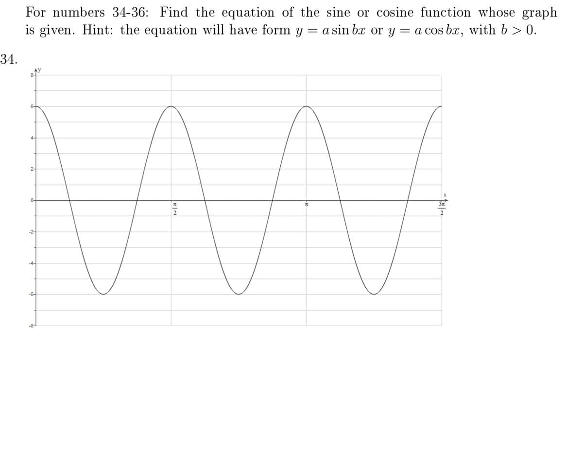 For numbers 34-36: Find the equation of the sine or cosine function whose graph
is given. Hint: the equation will have form y = a sin bæ or y = a cos bx, with b > 0.
34.
6-
2-
0-
-6-
