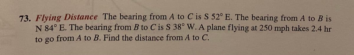 73. Flying Distance The bearing from A to C is S 52° E. The bearing from A to B is
N 84° E. The bearing from B to C is S 38° W.A plane flying at 250 mph takes 2.4 hr
to go from A to B. Find the distance from A to C.
