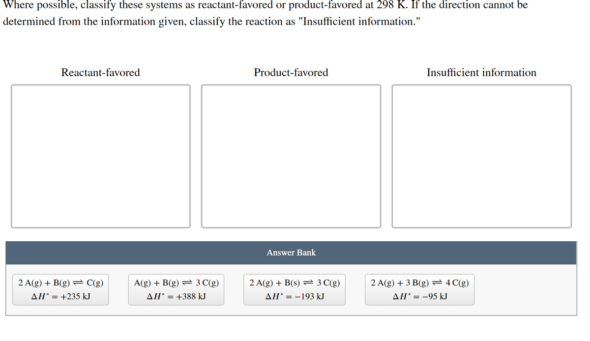 Where possible, classify these systems as reactant-favored or product-favored at 298 K. If the direction cannot be
determined from the information given, classify the reaction as "Insufficient information."
Reactant-favored
Product-favored
Insufficient information
Answer Bank
2 A(g) + B(g) = C(g)
A(g) + B(g) = 3 C(g)
2 A(g) + B(s) = 3 C(g)
2 A(g) + 3 B(g) =4 C(g)
AH° = +235 kJ
AH° = +388 kJ
AH° = -193 kJ
AH° = -95 kJ
