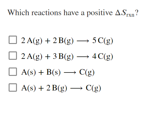 Which reactions have a positive ASrxn?
2 A(g) + 2 B(g) → 5 C(g)
|
2 A(g) + 3 B(g) → 4C(g)
A(s) + B(s) –→ C(g)
O A(s) + 2 B(g) –→ C(g)
