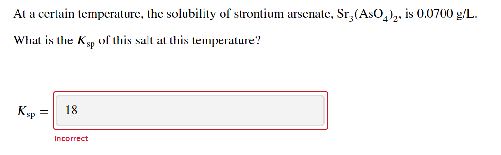 At a certain temperature, the solubility of strontium arsenate, Sr, (AsO,),, is 0.0700 g/L.
What is the Ksp
of this salt at this temperature?
Ksp
18
%3D
Incorrect
