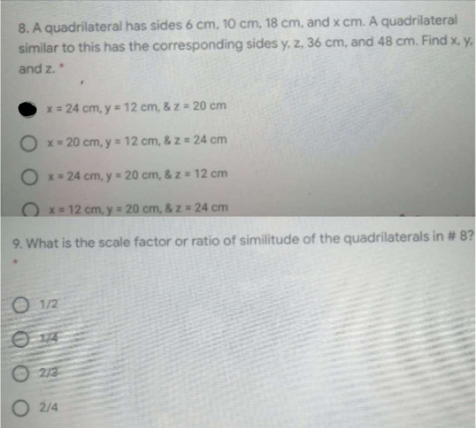 8. A quadrilateral has sides 6 cm, 10 cm, 18 cm, and x cm. A quadrilateral
similar to this has the corresponding sides y, z, 36 cm, and 48 cm. Find x, y.
and z.*
x = 24 cm, y = 12 cm, & z = 20 cm
O x = 20 cm, y = 12 cm, & z = 24 cm
O x = 24 cm, y 20 cm, & z 12 cm
Ox=12 cm, y 20 cm, & z = 24 cm
9. What is the scale factor or ratio of similitude of the quadrilaterals in # 8?
O 1/2
2/3
O 2/4
O O 0
