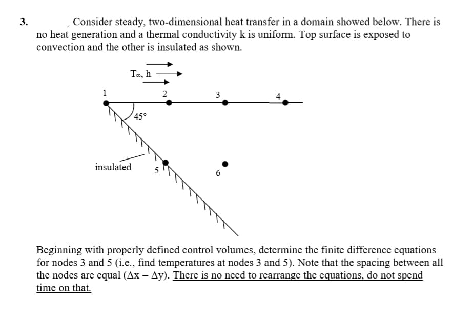 Consider steady, two-dimensional heat transfer in a domain showed below. There is
no heat generation and a thermal conductivity k is uniform. Top surface is exposed to
convection and the other is insulated as shown.
Te, h
1
3
4
45°
insulated
6
Beginning with properly defined control volumes, determine the finite difference equations
for nodes 3 and 5 (i.e., find temperatures at nodes 3 and 5). Note that the spacing between all
the nodes are equal (Ax = Ay). There is no need to rearrange the equations, do not spend
time on that.
