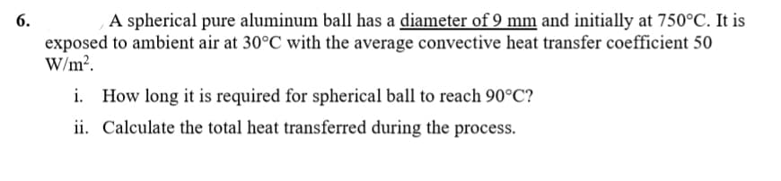 A spherical pure aluminum ball has a diameter of 9 mm and initially at 750°C. It is
exposed to ambient air at 30°C with the average convective heat transfer coefficient 50
W/m?.
i. How long it is required for spherical ball to reach 90°C?
ii. Calculate the total heat transferred during the process.
