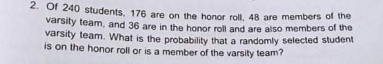 2. Of 240 students, 176 are on the honor roll, 48 are members of the
varsity team, and 36 are in the honor roll and are also members of the
varsity team. What is the probability that a randomly selected student
is on the honor roll or is a member of the varsity team?
