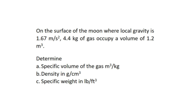 On the surface of the moon where local gravity is
1.67 m/s?, 4.4 kg of gas occupy a volume of 1.2
m³.
Determine
a. Specific volume of the gas m³/kg
b. Density in g/cm³
c. Specific weight in Ib/ft³
