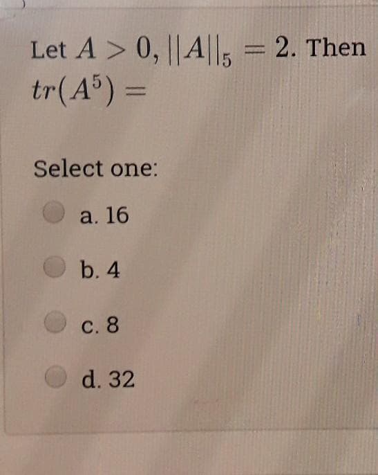 Let A > 0, ||A||, = 2. Then
tr(A®) =
%3D
Select one:
a. 16
b. 4
С. 8
d. 32
