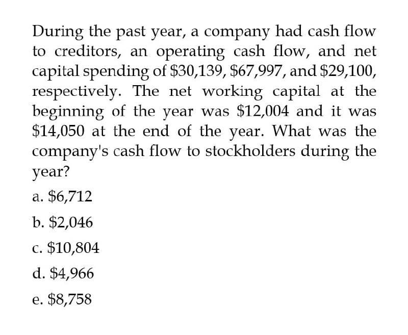 During the past year, a company had cash flow
to creditors, an operating cash flow, and net
capital spending of $30,139, $67,997, and $29,100,
respectively. The net working capital at the
beginning of the year was $12,004 and it was
$14,050 at the end of the year. What was the
company's cash flow to stockholders during the
year?
a. $6,712
b. $2,046
c. $10,804
d. $4,966
e. $8,758