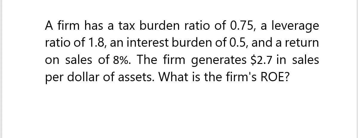 A firm has a tax burden ratio of 0.75, a leverage
ratio of 1.8, an interest burden of 0.5, and a return
on sales of 8%. The firm generates $2.7 in sales
per dollar of assets. What is the firm's ROE?