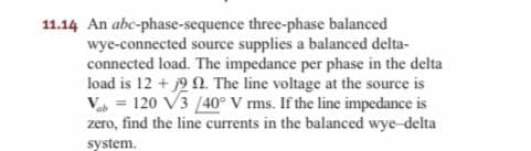 11.14 An abc-phase-sequence three-phase balanced
wye-connected source supplies a balanced delta-
connected load. The impedance per phase in the delta
load is 12 + 9 . The line voltage at the source is
V = 120 V3 /40° V rms. If the line impedance is
zero, find the line currents in the balanced wye-delta
system.
