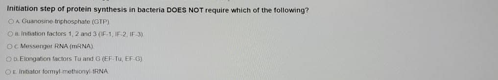 Initiation step of protein synthesis in bacteria DOES NOT require which of the following?
OA Guanosine-triphosphate (GTP)
O B. Initiation factors 1, 2 and 3 (IF-1, IF-2, IF-3)
OC Messenger RNA (MRNA).
OD Elongation factors Tu and G (EF Tu, EF G).
OE Initiator formyl methionyl IRNA
