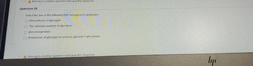 AMoving to another question will save this response
Question 20
Select the two of the following that coneepand ta anabolism
E Blosynthesis of glycogen
O The aldolase reaction in glycolysis
D gkironeogenesis
O Breakilown of glycogen to preduce glucose-1-phosphate
A Maving to another question will save thi response
