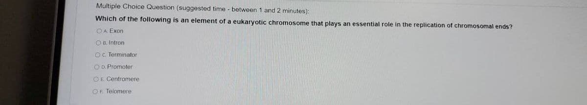 Multiple Choice Question (suggested time - between 1 and 2 minutes):
Which of the following is an element of a eukaryotic chromosome that plays an essential role in the replication of chromosomal ends?
O A Exon
O B. Intron
O. Terminator
O D. Promoter
O E Centromere
OF. Telomere
