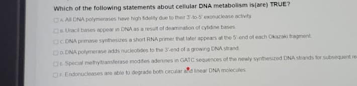 Which of the following statements about cellular DNA metabolism is(are) TRUE?
A All DNA polymerases have highi fidelity due to their 3:to-5' exonuclease activity
aUracil bases appoar in DNA as a result of deamination of cytidine bases
OC DNA primase synthesizes a short RNA primer that later appears at the 5 end of each Okazaki tragment.
Do. DNA polymerase adds nucieotides to the 3end of a growing DNA strand
DESpecial methyltransferase modifies adenines in GATC sequences of the newly synthesized DNA strands for subsequent re-
OR Endonucleases are able to degrade both circular ald linear DNA molecules
