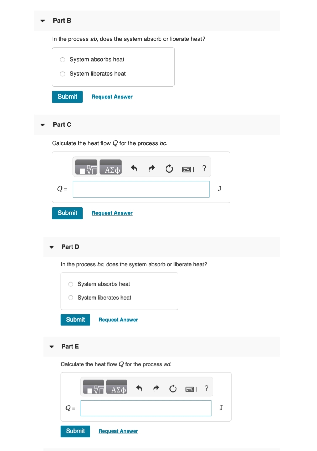 Part B
In the process ab, does the system absorb or liberate heat?
O System absorbs heat
System liberates heat
Submit Request Answer
Part C
Calculate the heat flow for the process bc.
Submit
Part D
In the process bc, does the system absorb or liberate heat?
Submit
Part E
ΠΑΣΦ
System absorbs heat
System liberates heat
=
Request Answer
Submit
Calculate the heat flow for the process ad.
Request Answer
ΤΙ ΑΣΦ
Request Answer
図」?
J
J