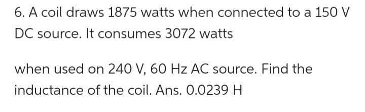 6. A coil draws 1875 watts when connected to a 150 V
DC source. It consumes 3072 watts
when used on 240 V, 60 Hz AC source. Find the
inductance of the coil. Ans. 0.0239 H