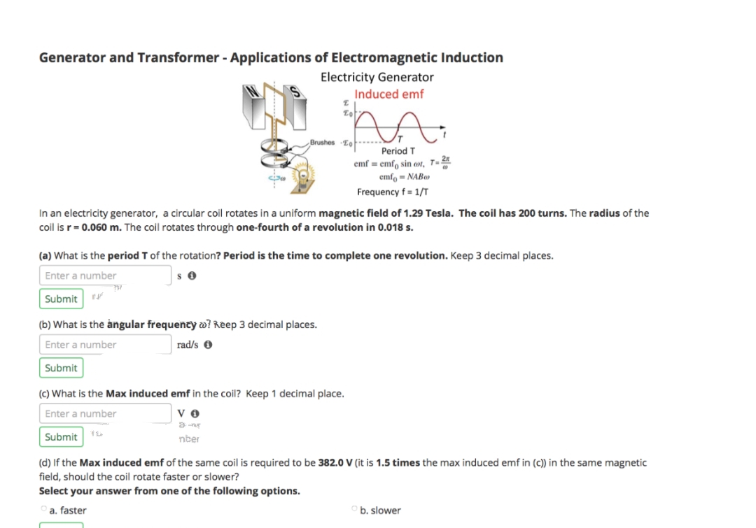 Generator and Transformer - Applications of Electromagnetic Induction
Electricity Generator
Induced emf
Submit
In an electricity generator, a circular coil rotates in a uniform magnetic field of 1.29 Tesla. The coil has 200 turns. The radius of the
coil is r = 0.060 m. The coil rotates through one-fourth of a revolution in 0.018 s.
(a) What is the period T of the rotation? Period is the time to complete one revolution. Keep 3 decimal places.
Enter a number
SO
E
E
Eot
Brushes To
(b) What is the angular frequency @? Reep 3 decimal places.
Enter a number
Submit
Submit
rad/s
Period T
emf = emf sin oot, T-25
emfo= NAB
Frequency f= 1/T
(c) What is the Max induced emf in the coil? Keep 1 decimal place.
Enter a number
VO
16
में रह
nber
(d) If the Max induced emf of the same coil is required to be 382.0 V (it is 1.5 times the max induced emf in (c)) in the same magnetic
field, should the coil rotate faster or slower?
Select your answer from one of the following options.
a. faster
b. slower