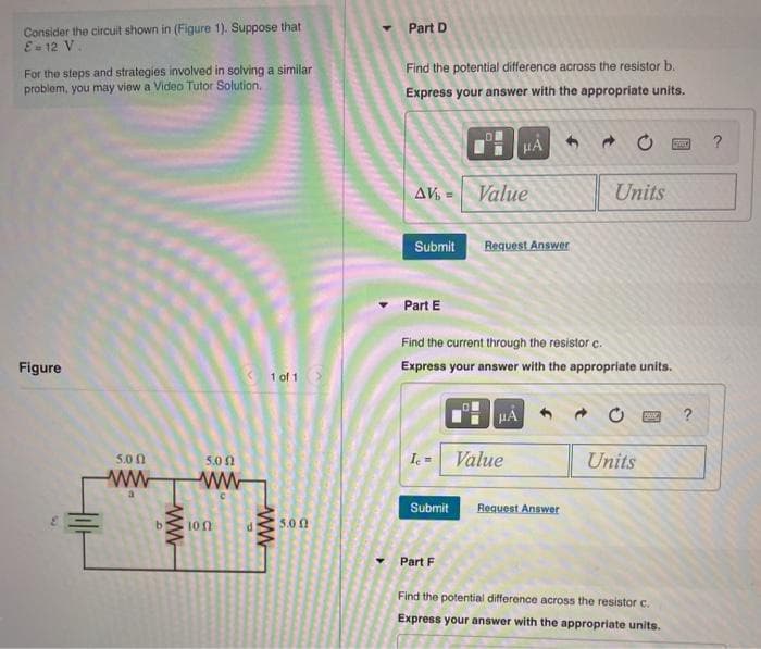 Consider the circuit shown in (Figure 1). Suppose that
E-12 V.
For the steps and strategies involved in solving a similar
problem, you may view a Video Tutor Solution.
Figure
5.00
5.00
ww ww
ww
100
1 of 1
ww
5.00
Part D
Find the potential difference across the resistor b.
Express your answer with the appropriate units.
Submit
AV = Value
Part E
F
Submit
HA
Request Answer
Find the current through the resistor c.
Express your answer with the appropriate units.
μÅ
Ic= Value
Units
Request Answer
- 0
Units
Part F
Find the potential difference across the resistor c.
Express your answer with the appropriate units.
?
?