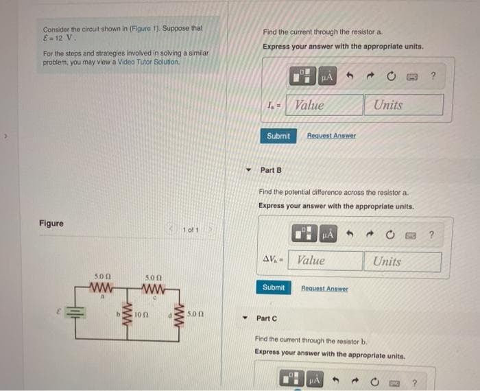 Consider the circuit shown in (Figure 1). Suppose that
E = 12 V.
For the steps and strategies involved in solving a similar
problem, you may view a Video Tutor Solution.
Figure
5.00
5.00
ww ww
a
www
100
1 of 1
www
5.00
Find the current through the resistor a
Express your answer with the appropriate units.
1.- Value
Submit
Part B
μA
Submit
Request Answer
Find the potential difference across the resistor a.
Express your answer with the appropriate units.
Part C
AV.- Value
HÅ
Request Answer
HÅ
Units
→
Units
Find the current through the resistor b.
Express your answer with the appropriate units.
?