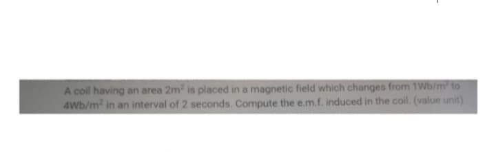 A coil having an area 2m² is placed in a magnetic field which changes from 1Wb/m² to
4Wb/m² in an interval of 2 seconds. Compute the e.m.f. induced in the coil. (value unit)