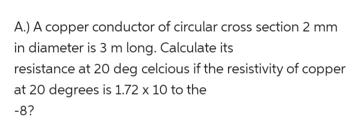 A.) A copper conductor of circular cross section 2 mm
in diameter is 3 m long. Calculate its
resistance at 20 deg celcious if the resistivity of copper
at 20 degrees is 1.72 x 10 to the
-8?